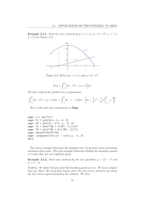 2.1. APPLICATIONS OF THE INTEGRAL TO AREA


Example 2.1.1. Find the area enclosed by y = x + 1, y = 9 − x2 , x = −1,
x = 2 (see Figure 2.2).




                   Figure 2.2: Plots of y = x + 1 and y = 9 − x2 .

                                    2
                         Area =         (9 − x2 ) − (x + 1) dx .
                                   −1

We have reduced the problem to a computation:
   2                               2                                   2
                                                            1    1              39
       [(9 − x2 ) − (x + 1)]dx =      (8 − x − x2 )dx = 8x − x2 − x3        =      .
  −1                               −1                       2    3     −1       2

 Here is this plot and computation in Sage:


sage:    x = var("x")
sage:    P1 = plot(x+1, x, -2, 3)
sage:    P2 = plot(9 - x^2, x, -2, 3)
sage:    T1 = text("$y = x+1$", (1,2.6))
sage:    T2 = text("$y = 9-x^2$", (2,7))
sage:    show(P1+P2+T1+T2)
sage:    integrate((9-x^2) - (x+1),x, -1, 2)
39/2


  The above example illustrates the simplest case. In practice more interesting
situations often arise. The next example illustrates ﬁnding the boundary points
a, b when they are not explicitly given.

Example 2.1.2. Find area enclosed by the two parabolas y = 12 − x2 and
y = x2 − 6.
Problem: We didn’t tell you what the boundary points a, b are. We have to ﬁgure
that out. How? We must ﬁnd exactly where the two curves intersect, by setting
the two curves equal and ﬁnding the solution. We have

                                            57
 