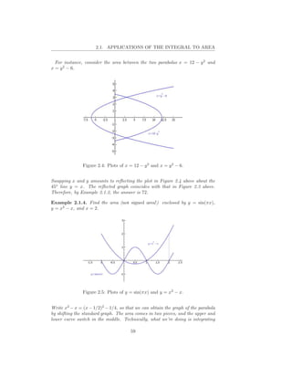 2.1. APPLICATIONS OF THE INTEGRAL TO AREA


  For instance, consider the area between the two parabolas x = 12 − y 2 and
x = y 2 − 6.




               Figure 2.4: Plots of x = 12 − y 2 and x = y 2 − 6.


Swapping x and y amounts to reﬂecting the plot in Figure 2.4 above about the
45o line y = x. The reﬂected graph coincides with that in Figure 2.3 above.
Therefore, by Example 2.1.2, the answer is 72.

Example 2.1.4. Find the area (not signed area!) enclosed by y = sin(πx),
y = x2 − x, and x = 2.




               Figure 2.5: Plots of y = sin(πx) and y = x2 − x.


Write x2 − x = (x − 1/2)2 − 1/4, so that we can obtain the graph of the parabola
by shifting the standard graph. The area comes in two pieces, and the upper and
lower curve switch in the middle. Technically, what we’re doing is integrating

                                      59
 