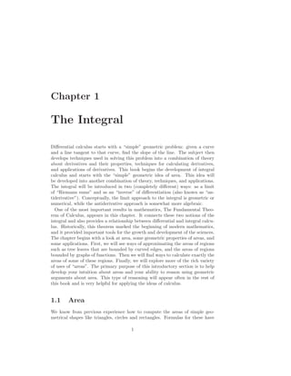 Chapter 1

The Integral

Diﬀerential calculus starts with a “simple” geometric problem: given a curve
and a line tangent to that curve, ﬁnd the slope of the line. The subject then
develops techniques used in solving this problem into a combination of theory
about derivatives and their properties, techniques for calculating derivatives,
and applications of derivatives. This book begins the development of integral
calculus and starts with the “simple” geometric idea of area. This idea will
be developed into another combination of theory, techniques, and applications.
The integral will be introduced in two (completely diﬀerent) ways: as a limit
of “Riemann sums” and as an “inverse” of diﬀerentiation (also known as “an-
tiderivative”). Conceptually, the limit approach to the integral is geometric or
numerical, while the antiderivative approach is somewhat more algebraic.
  One of the most important results in mathematics, The Fundamental Theo-
rem of Calculus, appears in this chapter. It connects these two notions of the
integral and also provides a relationship between diﬀerential and integral calcu-
lus. Historically, this theorem marked the beginning of modern mathematics,
and it provided important tools for the growth and development of the sciences.
The chapter begins with a look at area, some geometric properties of areas, and
some applications. First, we will see ways of approximating the areas of regions
such as tree leaves that are bounded by curved edges, and the areas of regions
bounded by graphs of functions. Then we will ﬁnd ways to calculate exactly the
areas of some of these regions. Finally, we will explore more of the rich variety
of uses of “areas”. The primary purpose of this introductory section is to help
develop your intuition about areas and your ability to reason using geometric
arguments about area. This type of reasoning will appear often in the rest of
this book and is very helpful for applying the ideas of calculus.


1.1     Area
We know from previous experience how to compute the areas of simple geo-
metrical shapes like triangles, circles and rectangles. Formulas for these have

                                       1
 