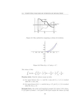 2.2. COMPUTING VOLUMES OF SURFACES OF REVOLUTION




        Figure 2.8: Disc method for computing a volume of revolution.




                       Figure 2.9: Plots of y = x2 and y = x3 .


The volume is thus
             1                  1                                 1
                                    1 5 1 7        1   1                   2
                 A(x)dx =             x − x dx = π x5 − x7            =      π.
         0                  0       5    7         5   7          0       35

Practice 2.2.2. Find the volumes swept out when

 (a) the region between f (x) = x and the x–axis, for 0 ≤ x ≤ 2, is revolved
     about the x–axis, and
 (b) the region between f (x) = x and the line y = 2x , for 0 ≤ x ≤ 2, is revolved
     about the line y = 2.

Example 2.2.4. One of the most important examples of a volume is the volume
V of a sphere of radius r. Let’s ﬁnd it! We’ll just compute the volume of a half

                                          64
 