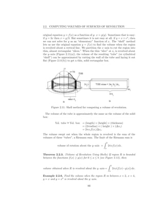 2.2. COMPUTING VOLUMES OF SURFACES OF REVOLUTION


original equation y = f (x) as a function of y: x = g(y). Sometimes that is easy:
if y = 3x then x = y/3. But sometimes it is not easy at all: if y = x + ex , then
we can not solve for y as an “elementary” function of x. The “shell” method
lets us use the original equation y = f (x) to ﬁnd the volume when the region
is revolved about a vertical line. We partition the x–axis to cut the region into
thin, almost rectangular “slices.” When the thin “slice” at xi is revolved about
the y–axis (Figure 2.11(a)), the volume of the resulting “tube” (or cylindrical
“shell”) can be approximated by cutting the wall of the tube and laying it out
ﬂat (Figure 2.11(b)) to get a thin, solid rectangular box.




       Figure 2.11: Shell method for computing a volume of revolution.

 The volume of the tube is approximately the same as the volume of the solid
box:

          Vol. tube ∼ Vol. box
                    =             = (length) × (height) × (thickness)
                                  = (2πradius) × ( height ) × (∆xi )
                                  = 2πxi f (xi )∆xi .
The volume swept out when the whole region is revolved is the sum of the
volumes of these “tubes”, a Riemann sum. The limit of the Riemann sum is
                                                          b
            volume of rotation about the y–axis =             2πxf (x) dx.
                                                      a


Theorem 2.2.3. (Volume of Revolution Using Shells) If region R is bounded
between the functions f (x) ≥ g(x) for 0 ≤ a ≤ b (see Figure 2.12), then

                                                                   b
volume obtained when R is revolved about the y–axis =                  2πx(f (x)−g(x)) dx.
                                                               a

Example 2.2.6. Find the volume when the region R in between x = 2, x = 4,
y = x and y = x2 is revolved about the y–axis.

                                       66
 