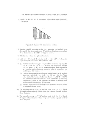 2.2. COMPUTING VOLUMES OF SURFACES OF REVOLUTION


 5. Figure 2.16. For 0 ≤ x ≤ 3, each face is a circle with height (diameter)
    4 − x meters.




             Figure 2.16: Volume with circular cross-sections.

 6. Suppose A and B are solids so that every horizontal cut produces faces
    of A and B that have equal areas. What (if anything) can we conclude
    about the volumes of A and B? Justify your answer.

 7. Calculate the volume of a sphere of radius 2.

 8. Let 0 < r < R be ﬁxed. Revolve the circle x2 + (y − R)2 = r2 about the
    x-axis. Compute the volume of this “donut” solid.

 9. (a) Find the area between f (x) = 1/x and the x-axis for 1 ≤ x ≤ 10,
        1 ≤ x ≤ 100, and 1 ≤ x ≤ A. What is the limit of the area for
        1 ≤ x ≤ A as A → ∞? If A = 1000000 and your think of this area
        as a long, ﬂat wall, estimate the amount of paint (in square feet) you
        need to paint this surface.
    (b) Find the volume swept out when the region in part (a) is revolved
        about the x-axis for 1 ≤ x ≤ 10, 1 ≤ x ≤ 100, and 1 ≤ x ≤ A. What
        is the limit of the volumes for 1 ≤ x ≤ A as A → ∞? If A = 1000000
        and your think of this volume as a room constructed by revolving
        the wall in (a) about an axis, estimate the amount of paint (in cubic
        feet) you need to completely ﬁll the room.
     (c) Which is larger: the paint needed to paint the wall of the paint needed
         to completely ﬁll the room?

10. The region between y = 2x − x2 and the xaxis for 0 ≤ x ≤ 2. Sketch
    the region and calculate the volume swept out when the region is revolved
    about the yaxis.
                              √
11. The region between y = 1 − x2 and the xaxis for 0 ≤ x ≤ 1. Sketch
    the region and calculate the volume swept out when the region is revolved
    about the yaxis.

                                     69
 