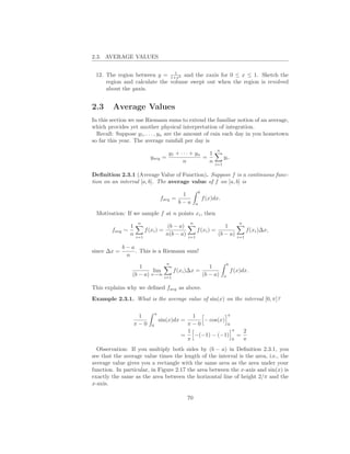 2.3. AVERAGE VALUES

                                1
 12. The region between y = 1+x2 and the xaxis for 0 ≤ x ≤ 1. Sketch the
     region and calculate the volume swept out when the region is revolved
     about the yaxis.


2.3     Average Values
In this section we use Riemann sums to extend the familiar notion of an average,
which provides yet another physical interpretation of integration.
  Recall: Suppose y1 , . . . , yn are the amount of rain each day in you hometown
so far this year. The average rainfall per day is
                                                                    n
                                       y1 + · · · + yn   1
                           yavg =                      =                 yi .
                                             n           n         i=1

Deﬁnition 2.3.1 (Average Value of Function). Suppose f is a continuous func-
tion on an interval [a, b]. The average value of f on [a, b] is
                                                          b
                                              1
                                    favg =                    f (x)dx.
                                             b−a      a

 Motivation: If we sample f at n points xi , then
                     n                            n                                  n
                 1                  (b − a)                       1
        favg   ∼         f (xi ) =                   f (xi ) =                            f (xi )∆x,
                 n   i=1
                                   n(b − a)      i=1
                                                               (b − a)              i=1

               b−a
since ∆x =         . This is a Riemann sum!
                n
                                       n                                     b
                     1                           1
                           lim    f (xi )∆x =                                    f (x)dx.
                  (b − a) n→∞ i=1             (b − a)                    a


This explains why we deﬁned favg as above.
Example 2.3.1. What is the average value of sin(x) on the interval [0, π]?

                                π
                      1                          1            π
                                    sin(x)dx =       − cos(x)
                     π−0    0                  π−0            0
                                               1                π 2
                                             =    −(−1) − (−1) =
                                               π                0 π
  Observation: If you multiply both sides by (b − a) in Deﬁnition 2.3.1, you
see that the average value times the length of the interval is the area, i.e., the
average value gives you a rectangle with the same area as the area under your
function. In particular, in Figure 2.17 the area between the x-axis and sin(x) is
exactly the same as the area between the horizontal line of height 2/π and the
x-axis.

                                                 70
 