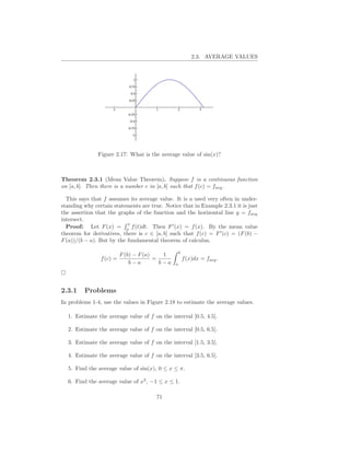 2.3. AVERAGE VALUES




               Figure 2.17: What is the average value of sin(x)?



Theorem 2.3.1 (Mean Value Theorem). Suppose f is a continuous function
on [a, b]. Then there is a number c in [a, b] such that f (c) = favg .

  This says that f assumes its average value. It is a used very often in under-
standing why certain statements are true. Notice that in Example 2.3.1 it is just
the assertion that the graphs of the function and the horizontal line y = favg
intersect.
                           x
  Proof: Let F (x) = a f (t)dt. Then F ′ (x) = f (x). By the mean value
theorem for derivatives, there is c ∈ [a, b] such that f (c) = F ′ (c) = (F (b) −
F (a))/(b − a). But by the fundamental theorem of calculus,

                                                    b
                          F (b) − F (a)    1
                f (c) =                 =               f (x)dx = favg .
                              b−a         b−a   a




2.3.1    Problems
In problems 1-4, use the values in Figure 2.18 to estimate the average values.

  1. Estimate the average value of f on the interval [0.5, 4.5].

  2. Estimate the average value of f on the interval [0.5, 6.5].

  3. Estimate the average value of f on the interval [1.5, 3.5].

  4. Estimate the average value of f on the interval [3.5, 6.5].

  5. Find the average value of sin(x), 0 ≤ x ≤ π.

  6. Find the average value of x2 , −1 ≤ x ≤ 1.

                                       71
 
