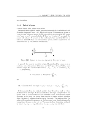 2.4. MOMENTS AND CENTERS OF MASS


two dimensions.


2.4.1     Point Masses
First we discuss point masses along a line.
  Two people with diﬀerent masses can position themselves on a seesaw so that
the seesaw balances (Figure 2.20). The person on the right causes the seesaw to
”want to turn” clockwise about the fulcrum, and the person on the left causes
it to “want to turn” counterclockwise. If these two “tendencies” are equal, the
seesaw will balance. A measure of this tendency to turn about the fulcrum is
called the moment about the fulcrum of the system, and its magnitude is the
mass multiplied by the distance from fulcrum.




        Figure 2.20: Balance on a see-saw depends on the center of mass.

   In general, the moment about the origin, M0 , produced by a mass m at a
location x is mx, the product of the mass and the “signed distance” of the mass
from the origin. For a system of masses m1 , m2 , . . . , mn at locations x1 , x2 ,
. . . , xn , respectively,

                                                        n
                    M = total mass of the system =           mi ,
                                                       i=1

and

                                                                        n
  M0 = moment about the origin = x1 m1 + x2 m2 + · · · + xn mn =             xi mi .
                                                                       i=1


  If the moment about the origin is positive then the system tends to rotate
clockwise about the origin. If the moment about the origin is negative then the
system tends to rotate counterclockwise about the origin. If the moment about
the origin is zero, then the system does not tend to rotate in either direction
about the origin; it balances on a fulcrum at the origin. The moment about the
point p, Mp , produced by a mass m at the location x is the signed distance of x
from p times the mass m: (x − p) · m. The moment about the point p produced
by masses m1 , m2 , . . . , mn at locations x1 , x2 , . . . , xn , respectively, is

                                        73
 