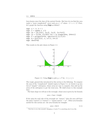 1.1. AREA


been known since the days of the ancient Greeks. But how do you ﬁnd the area
under a “more complicated” curve such as y = x2 where −1 < x < 1? First,
let’s graph the function using Sage as follows1 :

sage:      a = -1; b = 1
sage:      f = lambda x: x^2
sage:      Lb = [[b,f(b)], [b,0], [a,0], [a,f(a)]]
sage:      Lf = [[i/20, f(i/20)] for i in xrange(20*a, 20*b+1)]
sage:      P = polygon(Lf+Lb, rgbcolor=(0.2,0.8,0))
sage:      Q = plot(f(x), x, a-0.5, b+0.5)
sage:      show(P+Q)

This results in the plot shown in Figure 1.1:




                Figure 1.1: Using Sage to plot y = x2 for −1 ≤ x ≤ 1.

The rough, general idea introduced in this section is the following. To compute
the area of the “complicated” shaded region in Figure 1.1, we break it up into
lots of “simpler” subregions, whose areas are easy to compute, then add up the
areas of the subregions to get the total area. We shall return to this example
later.
  The basic shape we will use is the rectangle, whose area is given by the formula

                                     area = base × height

If the units for each side of the rectangle are “meters,” then the area will have
the units (“meters”)×(“meters”) = “square meters” = m2 . Other area formulas
needed for this section are: the area formula for triangles

                                           area = bh/2                                      (1.1)
  1 Feel   free to try this yourself, changing a, b and x2 to something else if you like.


                                                 2
 