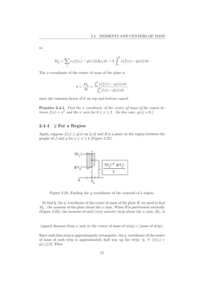 2.4. MOMENTS AND CENTERS OF MASS


so

                                                              b
          My =        ci (f (ci ) − g(ci ))(∆xi )k → k            x(f (x) − g(x)) dx.
                  i                                       a


The x–coordinate of the center of mass of the plate is

                                        b
                             My         a
                                            x(f (x) − g(x)) dx
                          x=    =           b
                                                                      ,
                             M                  f (x) − g(x) dx
                                            a

since the common factor of k on top and bottom cancel.

Practice 2.4.1. Find the x–coordinate of the center of mass of the region be-
tween f (x) = x2 and the x–axis for 0 ≤ x ≤ 2. (In this case, g(x) = 0.)


2.4.4     y For a Region
Again, suppose f (x) ≥ g(x) on [a, b] and R is a plate on the region between the
graphs of f and g for a ≤ x ≤ b (Figure 2.22).




        Figure 2.23: Finding the y–coordinate of the centroid of a region.

  To ﬁnd y, the y–coordinate of the center of mass of the plate R, we need to ﬁnd
Mx , the moment of the plate about the x–axis. When R is partitioned vertically
(Figure 2.23), the moment of each (very narrow) strip about the x–axis, Mx , is


(signed distance from x–axis to the center of mass of strip) × (mass of strip).

Since each thin strip is approximately rectangular, the y–coordinate of the center
of mass of each strip is approximately half way up the strip: y i ∼ (f (ci ) +
                                                                      =
g(ci ))/2. Then

                                            77
 