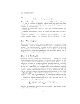 2.5. ARC LENGTHS


and
                      Surface area about y–axis = P · 2πx.

Example 2.4.4. The center of a square region with 2 foot sides is at the point
(3, 4). Use the Theorems of Pappus to ﬁnd the volume and surface area swept
out when the square is rotated (a) about the x–axis, (b) about the y–axis, and
(c) about the horizontal line y = 6.
  Solution: (a) Volume about x–axis = A · 2πy = 32π, Surface area about x–axis
= P · 2πy = 64π.
  (b) Volume about y–axis = A·2πx = 24π, Surface area about y–axis = P ·2πx =
48π.
  (c) Volume about line y = 6 = A·2π(distance of (3, 4) to the line y = 6) =16π,
Surface area about line y = 6 = P · 2π(distance of (3, 4) to the line y = 6) =32π.


2.5     Arc lengths
This section introduces another geometric applications of integration: ﬁnding
the length of a curve, i.e., the total distance you travel if you are moving along
a curve. The general strategy is the same as before: partition the problem
into small pieces, approximate the solution on each small piece, add the small
solutions together in the form of a Riemann sum, and ﬁnally, take the limit of
the Riemann sum to get a deﬁnite integral.


2.5.1    2-D Arc length
Suppose C is a curve, and we pick some points (xi , yi ) along C and connect
the points with straight line segments. Then the sum of the lengths of the line
segments will approximate the length of C. We can think of this as pinning
a string to the curve at the selected points, and then measuring the length
of the string as an approximation of the length of the curve. Of course, if
we only pick a few points, then the total length approximation will probably
be rather poor, so eventually we want lots of points (xi , yi ), close together all
along C. Suppose the points are labeled so (x0 , y0 ) is one endpoint of C and
(xn , yn ) is the other endpoint and that the subscripts increase as we move along
C. Then the distance between the successive points (xi−1 , yi−1 ) and (xi , yi ) is
   (∆xi )2 + (∆yi )2 , and the total length of the line segments is simply the sum
of the successive lengths. This is an important approximation of the length of
C, and all of the integral representations for the length of C come from it. The
length of the curve C is approximately

                    (∆xi )2 + (∆yi )2 =        1 + (∆yi /∆xi )2 ∆xi .
               i                           i

This is a Riemann sum. We could have factored out a ∆yi instead: the arc
length of C is approximately

                                          80
 