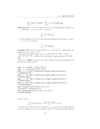 2.5. ARC LENGTHS



                       (∆xi )2 + (∆yi )2 =          1 + (∆xi /∆yi )2 ∆yi .
               i                               i

Theorem 2.5.1.       • The length of the curve C described by the graph of the
    function y = f (x), a ≤ x ≤ b, is given by

                                         b
                                             1 + f ′ (x)2 dx.
                                     a

   • The length of the curve C described by the graph of the function x = g(y),
     a ≤ y ≤ b, is given by

                                         b
                                             1 + g ′ (y)2 dy.
                                     a

Example 2.5.1. Use the points (0, 0), (1, 1), and (3, 9) to approximate the
length of y = x2 , for 0 ≤ x ≤ 3.                                √
  Solution: The lengths of the pieces are (1 − 0)2 + (1 − 0)2 = 2 and
                          √                                       √  √
   (3 − 1)2 + (9 − 1)2 = 68, so the total length is approximately 2 + 68 =
9.66... .
  We can use Sage to compute some more Riemann sum approximations and
also this arc length exactly.


sage: f1 = lambda x: sqrt(1+4*x^2)
sage: f = Piecewise([[(0,3),f1]])
sage: n = 10; RR(f.riemann_sum_integral_approximation(n))
8.99946939777166
sage: n = 50; RR(f.riemann_sum_integral_approximation(n))
9.59519771936512
sage: n = 100; RR(f.riemann_sum_integral_approximation(n))
9.67099527976211
sage: n = 200; RR(f.riemann_sum_integral_approximation(n))
9.70900502940468
sage: integral(sqrt(1+(2*x)^2),x,0,3)
(arcsinh(6) + 6*sqrt(37))/4
sage: RR(integral(sqrt(1+(2*x)^2),x,0,3))
9.74708875860856


In other words,
                   3
                                                  √
                                      sinh−1 6 + 6 37
                      1+    (2x)2
                                dx =                    = 9.74... .
                 0                            4
  Note that if we reﬂect this curve about the y = x line then the resulting part of
the curve must have the same arc length. Agreed? Do you see that the reﬂected

                                             81
 