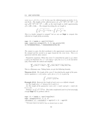 2.5. ARC LENGTHS

             √
curve is y = x, 0 ≤ x ≤ 9? In this case the reﬂected points are (0, 0), (1,√
                                                                           1),
and (9, 3). The lengths of the reﬂected pieces are (1 − 0)2 + (1 − 0)2 = 2
                             √
and √ − 1)2 + (3 − 1)2 = 68, so the total length is (still) approximately
√      (9
  2 + 68 = 9.66... . The integral describing the arc length is
                           9                                9
                                    1                              1
                               1 + ( x−1/2 )2 dx =              1 + x−1 dx.
                       0            2                   0          4
                                                2
This is a harder integral to compute but we can use Sage to compute this
reﬂected arc length fairly accurately.


sage: f1 = lambda x: sqrt(1+1/(4*x))
sage: numerical_integral(f1, 0, 9, max_points=100)
(9.7470886680795221, 7.9546440984616276e-06)



The output is a pair, the ﬁrst coordinate is the approximate numerical value of
the integral and the second is an upper bound for the error term. This is in
agreement with the above answer.
  Parametric equations: When the curve C is described by pairs (x, y), where
x and y are functions of t, x = x(t) and y = y(t), for α ≤ t ≤ β, we can factor
(∆ti ) from inside the radical and simplify:

                   (∆xi )2 + (∆yi )2 =              (∆xi /∆ti )2 + (∆yi /∆ti )2 ∆ti .
              i                             i

This is a Riemann sum. Taking limits, we get the following formula.
Theorem 2.5.2. The length of the curve C described by the graph of the para-
metric equations x = x(t) and y = y(t), for α ≤ t ≤ β, is given by
                                      β
                                          x′ (t)2 + y ′ (t)2 dt.
                                     α

Example 2.5.2. Represent the length of each curve as a deﬁnite integral.
  (a) The length of y = ex between (0, 1) and (1, e).
  (b) The length of the parametric curve x(t) = cos(t) and y(t) = sin(t) for
0 ≤ t ≤ 2π .
                 1√
  Solution: (a) 0 1 + e2x dx. This looks complicated (and it is) but amazingly
enough Sage has no problem with it:


sage: f1 = lambda x: sqrt(1+exp(2*x))
sage: integral(f1(x), x, 0, 1)
-arcsinh(e^-1) + arcsinh(1) + sqrt(e^2 + 1) - sqrt(2)
  2 Of   course, there is no need to, since we already know its value!


                                                82
 