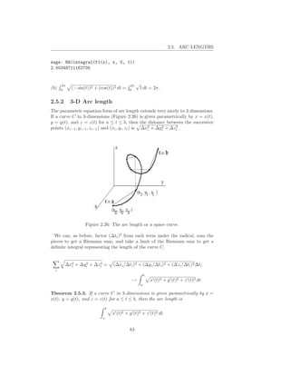 2.5. ARC LENGTHS


sage: RR(integral(f1(x), x, 0, 1))
2.00349711162735


      2π                                      2π   √
(b)   0
           (− sin(t))2 + (cos(t))2 dt =       0
                                                       1 dt = 2π.

2.5.2      3-D Arc length
The parametric equation form of arc length extends very nicely to 3 dimensions.
If a curve C in 3-dimensions (Figure 2.26) is given parametrically by x = x(t),
y = y(t), and z = z(t) for a ≤ t ≤ b, then the distance between the successive
                                                      i
                                                            2     2
points (xi−1 , yi−1 , zi−1 ) and (xi , yi , zi ) is ∆x2 + ∆yi + ∆zi .




                  Figure 2.26: The arc length or a space curve.

  We can, as before, factor (∆ti )2 from each term under the radical, sum the
pieces to get a Riemann sum, and take a limit of the Riemann sum to get a
deﬁnite integral representing the length of the curve C.


          i
                2     2
        ∆x2 + ∆yi + ∆zi =          (∆xi /∆ti )2 + (∆yi /∆ti )2 + (∆zi /∆ti )2 ∆ti
  i
                                                           b
                                               →               x′ (t)2 + y ′ (t)2 + z ′ (t)2 dt.
                                                       a

Theorem 2.5.3. If a curve C in 3-dimensions is given parametrically by x =
x(t), y = y(t), and z = z(t) for a ≤ t ≤ b, then the arc length is
                               b
                                   x′ (t)2 + y ′ (t)2 + z ′ (t)2 dt.
                           a


                                              83
 
