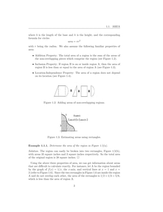 1.1. AREA


where b is the length of the base and h is the height; and the corresponding
formula for circles
                                 area = πr2
with r being the radius. We also assume the following familiar properties of
area:

   • Addition Property: The total area of a region is the sum of the areas of
     the non-overlapping pieces which comprise the region (see Figure 1.2).

   • Inclusion Property: If region B is on or inside region A, then the area of
     region B is less than or equal to the area of region A (see Figure 1.3).

   • Location-Independence Property: The area of a region does not depend
     on its location (see Figure 1.4).




              Figure 1.2: Adding areas of non-overlapping regions.




                 Figure 1.3: Estimating areas using rectangles.


Example 1.1.1. Determine the area of the region in Figure 1.5(a).

Solution. The region can easily be broken into two rectangles, Figure 1.5(b),
with areas 35 square inches and 3 square inches respectively. So the total area
of the original region is 38 square inches.

  Using the above three properties of area, we can get information about areas
that are diﬃcult to calculate exactly. For instance, let A be the region bounded
by the graph of f (x) = 1/x, the x-axis, and vertical lines at x = 1 and x =
3 (refer to Figure 1.6). Since the two rectangles in Figure 1.6 are inside the region
A and do not overlap each other, the area of the rectangles is 1/2 + 1/3 = 5/6,
which is less than the area of region A.

                                         3
 