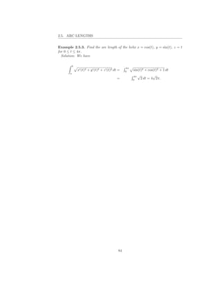 2.5. ARC LENGTHS


Example 2.5.3. Find the arc length of the helix x = cos(t), y = sin(t), z = t
for 0 ≤ t ≤ 4π.
  Solution: We have

           b
                                                    4π
               x′ (t)2 + y ′ (t)2 + z ′ (t)2 dt =   0
                                                         sin(t)2 + cos(t)2 + 1 dt
       a
                                                         4π √         √
                                              =          0
                                                              2 dt = 4 2π.




                                               84
 