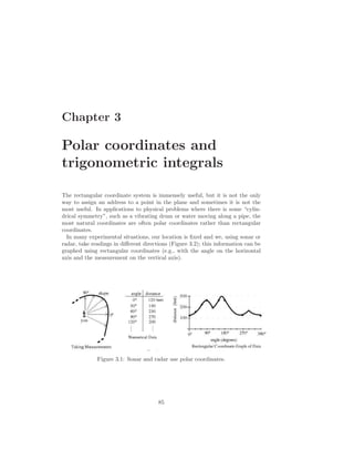 Chapter 3

Polar coordinates and
trigonometric integrals

The rectangular coordinate system is immensely useful, but it is not the only
way to assign an address to a point in the plane and sometimes it is not the
most useful. In applications to physical problems where there is some “cylin-
drical symmetry”, such as a vibrating drum or water moving along a pipe, the
most natural coordinates are often polar coordinates rather than rectangular
coordinates.
  In many experimental situations, our location is ﬁxed and we, using sonar or
radar, take readings in diﬀerent directions (Figure 3.2); this information can be
graphed using rectangular coordinates (e.g., with the angle on the horizontal
axis and the measurement on the vertical axis).




              Figure 3.1: Sonar and radar use polar coordinates.




                                       85
 
