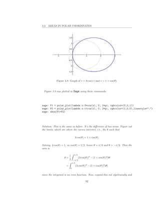 3.2. AREAS IN POLAR COORDINATES




             Figure 3.8: Graph of r = 3 cos(x) and r = 1 + cos(θ).



 Figure 3.8 was plotted in Sage using these commands:




sage: P1 = polar_plot(lambda x:3*cos(x), 0, 2*pi, rgbcolor=(0,0,1))
sage: P2 = polar_plot(lambda x:1+cos(x), 0, 2*pi, rgbcolor=(1,0,0),linestyle=":")
sage: show(P1+P2)




Solution: This is the same as before. It’s the diﬀerence of two areas. Figure out
the limits, which are where the curves intersect, i.e., the θ such that

                               3 cos(θ) = 1 + cos(θ).

Solving, 2 cos(θ) = 1, so cos(θ) = 1/2, hence θ = π/3 and θ = −π/3. Thus the
area is

                               π/3
                         1
                   A=                (3 cos(θ))2 − (1 + cos(θ))2 dθ
                         2    −π/3
                             π/3
                     =             (3 cos(θ))2 − (1 + cos(θ))2 dθ,
                         0


since the integrand is an even function. Now, expand this out algebraically and

                                            92
 