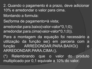 2. Quando o pagamento é a prazo, deve adicionar
10% e arredondar o valor para cima.
Montando a formula:
Se(forma de pagamento=à vista;
arredondar.para.baixo(vaIor-valor*0,1;0);
arredondar.para.cima(vaior-valor*0,1;0)).
Para a montagem da equação foi necessário a
utilização da função se() em parceria com a
função
ARREDONDAR.PARA.BAIXO()
e
ARREDONDAR.PARA.CIMA ().
(*) Relembrando que o valor do produto
multiplicado por 0,1 equivale a 10% do valor.

 
