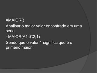 =MAIOR()
Analisar o maior valor encontrado em uma
série.
=MAIOR(A1 :C2;1)
Sendo que o valor 1 significa que é o
primeiro maior.

 