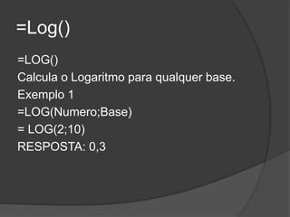 =Log()
=LOG()
Calcula o Logaritmo para qualquer base.
Exemplo 1
=LOG(Numero;Base)
= LOG(2;10)
RESPOSTA: 0,3

 