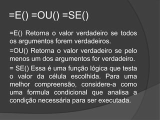 =E() =OU() =SE()
=E() Retorna o valor verdadeiro se todos
os argumentos forem verdadeiros.
=OU() Retorna o valor verdadeiro se pelo
menos um dos argumentos for verdadeiro.
= SE() Essa é uma função lógica que testa
o valor da célula escolhida. Para uma
melhor compreensão, considere-a como
uma formula condicional que analisa a
condição necessária para ser executada.

 
