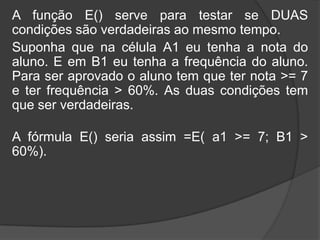 A função E() serve para testar se DUAS
condições são verdadeiras ao mesmo tempo.
Suponha que na célula A1 eu tenha a nota do
aluno. E em B1 eu tenha a frequência do aluno.
Para ser aprovado o aluno tem que ter nota >= 7
e ter frequência > 60%. As duas condições tem
que ser verdadeiras.

A fórmula E() seria assim =E( a1 >= 7; B1 >
60%).

 