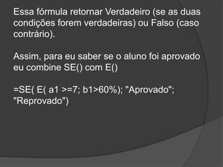 Essa fórmula retornar Verdadeiro (se as duas
condições forem verdadeiras) ou Falso (caso
contrário).
Assim, para eu saber se o aluno foi aprovado
eu combine SE() com E()
=SE( E( a1 >=7; b1>60%); "Aprovado";
"Reprovado")

 
