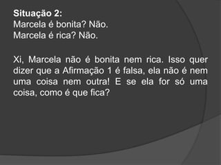 Situação 2:
Marcela é bonita? Não.
Marcela é rica? Não.
Xi, Marcela não é bonita nem rica. Isso quer
dizer que a Afirmação 1 é falsa, ela não é nem
uma coisa nem outra! E se ela for só uma
coisa, como é que fica?

 
