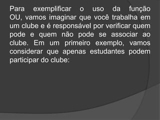 Para exemplificar o uso da função
OU, vamos imaginar que você trabalha em
um clube e é responsável por verificar quem
pode e quem não pode se associar ao
clube. Em um primeiro exemplo, vamos
considerar que apenas estudantes podem
participar do clube:

 