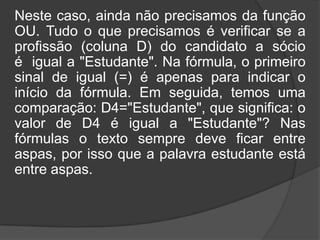 Neste caso, ainda não precisamos da função
OU. Tudo o que precisamos é verificar se a
profissão (coluna D) do candidato a sócio
é igual a "Estudante". Na fórmula, o primeiro
sinal de igual (=) é apenas para indicar o
início da fórmula. Em seguida, temos uma
comparação: D4="Estudante", que significa: o
valor de D4 é igual a "Estudante"? Nas
fórmulas o texto sempre deve ficar entre
aspas, por isso que a palavra estudante está
entre aspas.

 