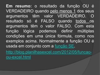 Em resumo: o resultado da função OU é
VERDADEIRO quando pelo menos 1 dos seus
argumentos têm valor VERDADEIRO. O
resultado só é FALSO quando todos os
argumentos têm o valor FALSO. Com esta
função lógica podemos definir múltiplas
condições em uma única fórmula, como nos
exemplos acima. Normalmente a função OU é
usada em conjunto com a função SE.
http://blog.planilhasexcel.com/2012/05/funcaoou-excel.html

 