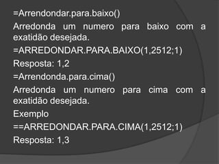 =Arrendondar.para.baixo()
Arredonda um numero para baixo com a
exatidão desejada.
=ARREDONDAR.PARA.BAIXO(1,2512;1)
Resposta: 1,2
=Arrendonda.para.cima()
Arredonda um numero para cima com a
exatidão desejada.
Exemplo
==ARREDONDAR.PARA.CIMA(1,2512;1)
Resposta: 1,3

 