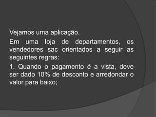 Vejamos uma aplicação.
Em uma Ioja de departamentos, os
vendedores sac orientados a seguir as
seguintes regras:
1. Quando o pagamento é a vista, deve
ser dado 10% de desconto e arredondar o
valor para baixo;

 