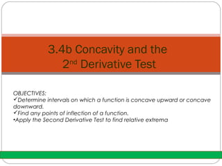 3.4b Concavity and the 
2nd Derivative Test 
OBJECTIVES: 
Determine intervals on which a function is concave upward or concave 
downward. 
Find any points of inflection of a function. 
•Apply the Second Derivative Test to find relative extrema 
 