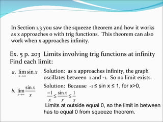 In Section 1.3 you saw the squeeze theorem and how it works as x approaches 0 with trig functions.  This theorem can also work when x approaches infinity. Ex. 5 p. 203  Limits involving trig functions at infinity Find each limit: Solution:  as x approaches infinity, the graph oscillates between  1 and -1.  So no limit exists. Solution:  Because  -1  ≤ sin x ≤ 1, for x>0,   Limits at outside equal 0, so the limit in between has to equal 0 from squeeze theorem.  