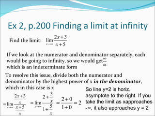 Find the limit: If we look at the numerator and denominator separately, each would be going to infinity, so we would get  which is an indeterminate form To resolve this issue, divide both the numerator and denominator by the highest power of x  in the denominator , which in this case is x So line y=2 is horiz. asymptote to the right. If you take the limit as xapproaches -∞, it also approaches y = 2 