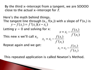 By the third x-intercept from a tangent, we are SOOOO close to the actual x-intercept for  f. Here’s the math behind things. The tangent line through (x 1 , f(x 1 )) with a slope of f’(x 1 ) is Letting y = 0 and solving for x: This new x we’ll call x 2: Repeat again and we get:  This repeated application is called Newton’s Method. 