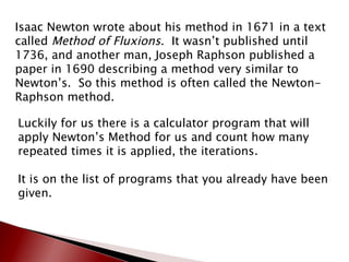 Isaac Newton wrote about his method in 1671 in a text called  Method of Fluxions .  It wasn’t published until 1736, and another man, Joseph Raphson published a paper in 1690 describing a method very similar to Newton’s.  So this method is often called the Newton-Raphson method. Luckily for us there is a calculator program that will apply Newton’s Method for us and count how many repeated times it is applied, the iterations. It is on the list of programs that you already have been given. 