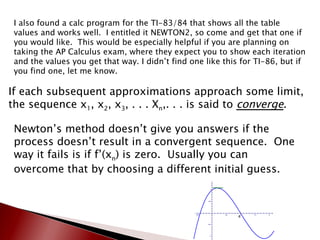 I also found a calc program for the TI-83/84 that shows all the table values and works well.  I entitled it NEWTON2, so come and get that one if you would like.  This would be especially helpful if you are planning on taking the AP Calculus exam, where they expect you to show each iteration and the values you get that way. I didn’t find one like this for TI-86, but if you find one, let me know. If each subsequent approximations approach some limit, the sequence x 1 , x 2 , x 3 , . . . X n ,. . . is said to  converge . Newton’s method doesn’t give you answers if the process doesn’t result in a convergent sequence.  One way it fails is if f’(x n ) is zero.  Usually you can overcome that by choosing a different initial guess. 
