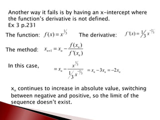 Another way it fails is by having an x-intercept where the function’s derivative is not defined. Ex 3 p.231  The function: The derivative: The method: In this case,  x n  continues to increase in absolute value, switching between negative and positive, so the limit of the sequence doesn’t exist. 