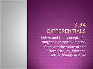 Understand the concept of a tangent line approximation Compare the value of the differential, dy, with the actual change in y, ∆y 