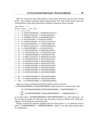 2.6 Unconstrained Optimization: Numerical Methods 93
Since ∇f consists of cubic polynomials, it seems likely that there may be three critical
points. The computer program makes experimenting with other initial points easy, and
trying different values does indeed lead to different sequences which converge:
java newton -1 -1
Initial point: (-1.0,-1.0)
n = 1: (-0.5,-0.5)
n = 2: (-0.49295774647887325,-0.08450704225352113)
n = 3: (-0.1855674752461383,-1.2047647348546167)
n = 4: (-0.4540060574531383,-0.8643989895639324)
n = 5: (-0.3672160534444,-0.5426077421319053)
n = 6: (-0.4794622222856417,-0.24529117721011612)
n = 7: (0.11570743992954591,-2.4319791238981274)
n = 8: (-0.05837851765533317,-1.6536079835854451)
n = 9: (-0.129841298650007,-1.121516233310142)
n = 10: (-1.004453014967208,-0.9206128022529645)
n = 11: (-0.5161209914612475,-0.4176293491131443)
n = 12: (-0.5788664043863884,0.2918236503332734)
n = 13: (-0.6985177124230715,0.49848120123515316)
n = 14: (-0.6733618916578702,0.4345777963475479)
n = 15: (-0.6704392913413444,0.4252025996474051)
n = 16: (-0.6703832679150286,0.4250147307973365)
n = 17: (-0.6703832459238701,0.42501465652421205)
n = 18: (-0.6703832459238667,0.4250146565242004)
n = 19: (-0.6703832459238667,0.42501465652420045)
n = 20: (-0.6703832459238667,0.42501465652420045)
...
n = 98: (-0.6703832459238667,0.42501465652420045)
n = 99: (-0.6703832459238667,0.42501465652420045)
n = 100: (-0.6703832459238667,0.42501465652420045)
Again, it is easy to conﬁrm that both
∂f
∂x and
∂f
∂y vanish at the point
(−0.6703832459238667,0.42501465652420045), which means it is a critical point. And
D(−0.6703832459238667,0.42501465652420045) = 15.3853578526055 > 0
∂2
f
∂x2
(−0.6703832459238667,0.42501465652420045) = −4.0222994755432 < 0
so we know that (−0.6703832459238667,0.42501465652420045) is a local maximum. An
idea of what the graph of f looks like near that point is shown in Figure 2.6.2, which does
suggest a local maximum around that point.
Finally, running the computer program with the initial point (−5,−5) yields the critical
point (−7.540962756992551,−5.595509445899435), with D < 0 at that point, which makes
it a saddle point.
 