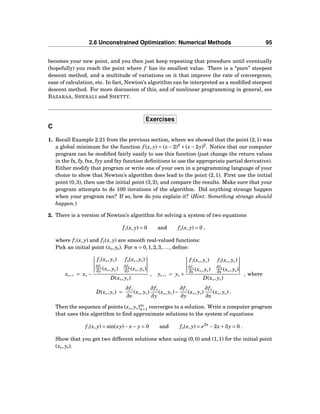 2.6 Unconstrained Optimization: Numerical Methods 95
becomes your new point, and you then just keep repeating that procedure until eventually
(hopefully) you reach the point where f has its smallest value. There is a “pure” steepest
descent method, and a multitude of variations on it that improve the rate of convergence,
ease of calculation, etc. In fact, Newton’s algorithm can be interpreted as a modiﬁed steepest
descent method. For more discussion of this, and of nonlinear programming in general, see
BAZARAA, SHERALI and SHETTY.
Exercises
C
1. Recall Example 2.21 from the previous section, where we showed that the point (2,1) was
a global minimum for the function f (x, y) = (x −2)4
+(x −2y)2
. Notice that our computer
program can be modiﬁed fairly easily to use this function (just change the return values
in the fx, fy, fxx, fyy and fxy function deﬁnitions to use the appropriate partial derivative).
Either modify that program or write one of your own in a programming language of your
choice to show that Newton’s algorithm does lead to the point (2,1). First use the initial
point (0,3), then use the initial point (3,2), and compare the results. Make sure that your
program attempts to do 100 iterations of the algorithm. Did anything strange happen
when your program ran? If so, how do you explain it? (Hint: Something strange should
happen.)
2. There is a version of Newton’s algorithm for solving a system of two equations
f1(x, y) = 0 and f2(x, y) = 0 ,
where f1(x, y) and f2(x, y) are smooth real-valued functions:
Pick an initial point (x0, y0). For n = 0,1,2,3,..., deﬁne:
xn+1 = xn −
f1(xn, yn) f2(xn, yn)
∂f1
∂y (xn, yn)
∂f2
∂y (xn, yn)
D(xn, yn)
, yn+1 = yn +
f1(xn, yn) f2(xn, yn)
∂f1
∂x (xn, yn)
∂f2
∂x (xn, yn)
D(xn, yn)
, where
D(xn, yn) =
∂f1
∂x
(xn, yn)
∂f2
∂y
(xn, yn)−
∂f1
∂y
(xn, yn)
∂f2
∂x
(xn, yn) .
Then the sequence of points (xn, yn)∞
n=1 converges to a solution. Write a computer program
that uses this algorithm to ﬁnd approximate solutions to the system of equations
f1(x, y) = sin(xy)− x− y = 0 and f2(x, y) = e2x
−2x+3y = 0 .
Show that you get two different solutions when using (0,0) and (1,1) for the initial point
(x0, y0).
 