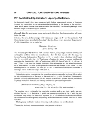 96 CHAPTER 2. FUNCTIONS OF SEVERAL VARIABLES
2.7 Constrained Optimization: Lagrange Multipliers
In Sections 2.5 and 2.6 we were concerned with ﬁnding maxima and minima of functions
without any constraints on the variables (other than being in the domain of the function).
What would we do if there were constraints on the variables? The following example illus-
trates a simple case of this type of problem.
Example 2.24. For a rectangle whose perimeter is 20 m, ﬁnd the dimensions that will max-
imize the area.
Solution: The area A of a rectangle with width x and height y is A = xy. The perimeter P of
the rectangle is then given by the formula P = 2x+2y. Since we are given that the perimeter
P = 20, this problem can be stated as:
Maximize : f (x, y) = xy
given : 2x+2y = 20
The reader is probably familiar with a simple method, using single-variable calculus, for
solving this problem. Since we must have 2x + 2y = 20, then we can solve for, say, y in
terms of x using that equation. This gives y = 10− x, which we then substitute into f to get
f (x, y) = xy = x(10− x) = 10x − x2
. This is now a function of x alone, so we now just have to
maximize the function f (x) = 10x− x2
on the interval [0,10]. Since f ′
(x) = 10−2x = 0 ⇒ x = 5
and f ′′
(5) = −2 < 0, then the Second Derivative Test tells us that x = 5 is a local maximum
for f , and hence x = 5 must be the global maximum on the interval [0,10] (since f = 0 at
the endpoints of the interval). So since y = 10− x = 5, then the maximum area occurs for a
rectangle whose width and height both are 5 m.
Notice in the above example that the ease of the solution depended on being able to solve
for one variable in terms of the other in the equation 2x+2y = 20. But what if that were not
possible (which is often the case)? In this section we will use a general method, called the
Lagrange multiplier method10
, for solving constrained optimization problems:
Maximize (or minimize) : f (x, y) (or f (x, y, z))
given : g(x, y) = c (or g(x, y, z) = c) for some constant c
The equation g(x, y) = c is called the constraint equation, and we say that x and y are con-
strained by g(x, y) = c. Points (x, y) which are maxima or minima of f (x, y) with the con-
dition that they satisfy the constraint equation g(x, y) = c are called constrained maximum
or constrained minimum points, respectively. Similar deﬁnitions hold for functions of three
variables.
The Lagrange multiplier method for solving such problems can now be stated:
10Named after the French mathematician Joseph Louis Lagrange (1736-1813).
 