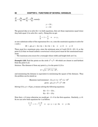 98 CHAPTER 2. FUNCTIONS OF SEVERAL VARIABLES
∂f
∂x
= λ
∂g
∂x
and
∂f
∂y
= λ
∂g
∂y
, namely:
y = 2λ ,
x = 2λ
The general idea is to solve for λ in both equations, then set those expressions equal (since
they both equal λ) to solve for x and y. Doing this we get
y
2
= λ =
x
2
⇒ x = y ,
so now substitute either of the expressions for x or y into the constraint equation to solve for
x and y:
20 = g(x, y) = 2x+2y = 2x+2x = 4x ⇒ x = 5 ⇒ y = 5
There must be a maximum area, since the minimum area is 0 and f (5,5) = 25 > 0, so the
point (5,5) that we found (called a constrained critical point) must be the constrained maxi-
mum.
∴ The maximum area occurs for a rectangle whose width and height both are 5 m.
Example 2.26. Find the points on the circle x2
+ y2
= 80 which are closest to and farthest
from the point (1,2).
Solution: The distance d from any point (x, y) to the point (1,2) is
d = (x−1)2 +(y−2)2 ,
and minimizing the distance is equivalent to minimizing the square of the distance. Thus
the problem can be stated as:
Maximize (and minimize) : f (x, y) = (x−1)2
+(y−2)2
given : g(x, y) = x2
+ y2
= 80
Solving ∇f (x, y) = λ∇g(x, y) means solving the following equations:
2(x−1) = 2λx ,
2(y−2) = 2λy
Note that x = 0 since otherwise we would get −2 = 0 in the ﬁrst equation. Similarly, y = 0.
So we can solve both equations for λ as follows:
x−1
x
= λ =
y−2
y
⇒ xy− y = xy−2x ⇒ y = 2x
 