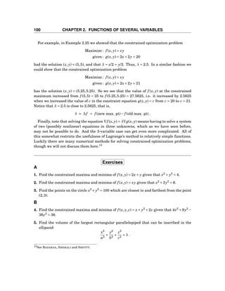 100 CHAPTER 2. FUNCTIONS OF SEVERAL VARIABLES
For example, in Example 2.25 we showed that the constrained optimization problem
Maximize : f (x, y) = xy
given : g(x, y) = 2x+2y = 20
had the solution (x, y) = (5,5), and that λ = x/2 = y/2. Thus, λ = 2.5. In a similar fashion we
could show that the constrained optimization problem
Maximize : f (x, y) = xy
given : g(x, y) = 2x+2y = 21
has the solution (x, y) = (5.25,5.25). So we see that the value of f (x, y) at the constrained
maximum increased from f (5,5) = 25 to f (5.25,5.25) = 27.5625, i.e. it increased by 2.5625
when we increased the value of c in the constraint equation g(x, y) = c from c = 20 to c = 21.
Notice that λ = 2.5 is close to 2.5625, that is,
λ ≈ ∆f = f (new max. pt)− f (old max. pt) .
Finally, note that solving the equation ∇f (x, y) = λ∇g(x, y) means having to solve a system
of two (possibly nonlinear) equations in three unknowns, which as we have seen before,
may not be possible to do. And the 3-variable case can get even more complicated. All of
this somewhat restricts the usefulness of Lagrange’s method to relatively simple functions.
Luckily there are many numerical methods for solving constrained optimization problems,
though we will not discuss them here.13
Exercises
A
1. Find the constrained maxima and minima of f (x, y) = 2x+ y given that x2
+ y2
= 4.
2. Find the constrained maxima and minima of f (x, y) = xy given that x2
+3y2
= 6.
3. Find the points on the circle x2
+ y2
= 100 which are closest to and farthest from the point
(2,3).
B
4. Find the constrained maxima and minima of f (x, y, z) = x+ y2
+2z given that 4x2
+9y2
−
36z2
= 36.
5. Find the volume of the largest rectangular parallelepiped that can be inscribed in the
ellipsoid
x2
a2
+
y2
b2
+
z2
c2
= 1 .
13See BAZARAA, SHERALI and SHETTY.
 
