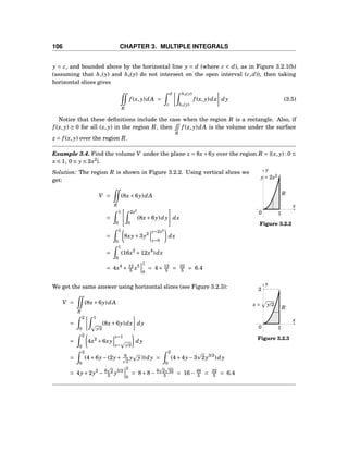 106 CHAPTER 3. MULTIPLE INTEGRALS
y = c, and bounded above by the horizontal line y = d (where c < d), as in Figure 3.2.1(b)
(assuming that h1(y) and h2(y) do not intersect on the open interval (c,d)), then taking
horizontal slices gives
R
f (x, y)dA =
d
c
h2(y)
h1(y)
f (x, y)dx dy (3.5)
Notice that these deﬁnitions include the case when the region R is a rectangle. Also, if
f (x, y) ≥ 0 for all (x, y) in the region R, then
R
f (x, y)dA is the volume under the surface
z = f (x, y) over the region R.
Example 3.4. Find the volume V under the plane z = 8x+6y over the region R = {(x, y) : 0 ≤
x ≤ 1, 0 ≤ y ≤ 2x2
}.
x
y
0
y = 2x2
R
1
Figure 3.2.2
Solution: The region R is shown in Figure 3.2.2. Using vertical slices we
get:
V =
R
(8x+6y)dA
=
1
0
2x2
0
(8x+6y)dy dx
=
1
0
8xy+3y2
y=2x2
y=0
dx
=
1
0
(16x3
+12x4
)dx
= 4x4
+ 12
5 x5
1
0
= 4+ 12
5 = 32
5 = 6.4
x
y
0
2
x = y/2
R
1
Figure 3.2.3
We get the same answer using horizontal slices (see Figure 3.2.3):
V =
R
(8x+6y)dA
=
2
0
1
y/2
(8x+6y)dx dy
=
2
0
4x2
+6xy
x=1
x= y/2
dy
=
2
0
(4+6y−(2y+ 6
2
y y))dy =
2
0
(4+4y−3 2y3/2
)dy
= 4y+2y2
− 6 2
5 y5/2
2
0
= 8+8− 6 2 32
5 = 16− 48
5 = 32
5 = 6.4
 