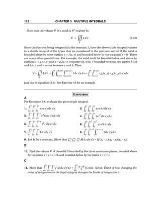 112 CHAPTER 3. MULTIPLE INTEGRALS
Note that the volume V of a solid in R3
is given by
V =
S
1dV . (3.10)
Since the function being integrated is the constant 1, then the above triple integral reduces
to a double integral of the types that we considered in the previous section if the solid is
bounded above by some surface z = f (x, y) and bounded below by the xy-plane z = 0. There
are many other possibilities. For example, the solid could be bounded below and above by
surfaces z = g1(x, y) and z = g2(x, y), respectively, with y bounded between two curves h1(x)
and h2(x), and x varies between a and b. Then
V =
S
1dV =
b
a
h2(x)
h1(x)
g2(x,y)
g1(x,y)
1dz dydx =
b
a
h2(x)
h1(x)
(g2(x, y)− g1(x, y)) dydx
just like in equation (3.9). See Exercise 10 for an example.
Exercises
A
For Exercises 1-8, evaluate the given triple integral.
1.
3
0
2
0
1
0
xyz dxdydz 2.
1
0
x
0
y
0
xyz dz dydx
3.
π
0
x
0
xy
0
x2
sin z dz dydx 4.
1
0
z
0
y
0
zey2
dxdydz
5.
e
1
y
0
1/y
0
x2
z dxdz dy 6.
2
1
y2
0
z2
0
yz dxdz dy
7.
2
1
4
2
3
0
1dxdydz 8.
1
0
1−x
0
1−x−y
0
1dz dydx
9. Let M be a constant. Show that
z2
z1
y2
y1
x2
x1
M dxdydz = M(z2 − z1)(y2 − y1)(x2 − x1).
B
10. Find the volume V of the solid S bounded by the three coordinate planes, bounded above
by the plane x+ y+ z = 2, and bounded below by the plane z = x+ y.
C
11. Show that
b
a
z
a
y
a
f (x)dxdydz =
b
a
(b−x)2
2 f (x)dx. (Hint: Think of how changing the
order of integration in the triple integral changes the limits of integration.)
 