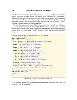 114 CHAPTER 3. MULTIPLE INTEGRALS
with the sums taken over the N random points (x1, y1), ..., (xN , yN ). The ± “error term” in
formula (3.15) does not really provide hard bounds on the approximation. It represents a
single standard deviation from the expected value of the integral. That is, it provides a likely
bound on the error. Due to its use of random points, the Monte Carlo method is an example
of a probabilistic method (as opposed to deterministic methods such as Newton’s method,
which use a speciﬁc formula for generating points).
For example, we can use formula (3.15) to approximate the volume V under the plane
z = 8x + 6y over the rectangle R = [0,1] × [0,2]. In Example 3.1 in Section 3.1, we showed
that the actual volume is 20. Below is a code listing (montecarlo.java) for a Java program
that calculates the volume, using a number of points N that is passed on the command line
as a parameter.
//Program to approximate the double integral of f(x,y)=8x+6y
//over the rectangle [0,1]x[0,2].
public class montecarlo {
public static void main(String[] args) {
//Get the number N of random points as a command-line parameter
int N = Integer.parseInt(args[0]);
double x = 0; //x-coordinate of a random point
double y = 0; //y-coordinate of a random point
double f = 0.0; //Value of f at a random point
double mf = 0.0; //Mean of the values of f
double mf2 = 0.0; //Mean of the values of f^2
for (int i=0;i<N;i++) { //Get the random coordinates
x = Math.random(); //x is between 0 and 1
y = 2 * Math.random(); //y is between 0 and 2
f = 8*x + 6*y; //Value of the function
mf = mf + f; //Add to the sum of the f values
mf2 = mf2 + f*f; //Add to the sum of the f^2 values
}
mf = mf/N; //Compute the mean of the f values
mf2 = mf2/N; //Compute the mean of the f^2 values
System.out.println("N = " + N + ": integral = " + vol()*mf + " +/- "
+ vol()*Math.sqrt((mf2 - Math.pow(mf,2))/N)); //Print the result
}
//The volume of the rectangle [0,1]x[0,2]
public static double vol() {
return 1*2;
}
}
Listing 3.1 Program listing for montecarlo.java
The results of running this program with various numbers of random points (e.g. java
montecarlo 100) are shown below:
 