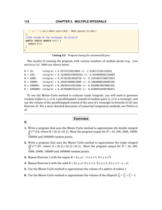 116 CHAPTER 3. MULTIPLE INTEGRALS
" +/- " + vol()*Math.sqrt((mf2 - Math.pow(mf,2))/N));
}
//The volume of the rectangle [0,1]x[0,2]
public static double vol() {
return 1*2;
}
}
Listing 3.2 Program listing for montecarlo2.java
The results of running the program with various numbers of random points (e.g. java
montecarlo2 1000) are shown below:
N = 10: integral = 6.95747529014894 +/- 2.9185131565120592
N = 100: integral = 6.3149056229650355 +/- 0.9549009662159909
N = 1000: integral = 6.477032813858756 +/- 0.31916837260973624
N = 10000: integral = 6.349975080015089 +/- 0.10040086346895105
N = 100000: integral = 6.440184132811864 +/- 0.03200476870881392
N = 1000000: integral = 6.417050897922222 +/- 0.01009454409789472
To use the Monte Carlo method to evaluate triple integrals, you will need to generate
random triples (x, y, z) in a parallelepiped, instead of random pairs (x, y) in a rectangle, and
use the volume of the parallelepiped instead of the area of a rectangle in formula (3.15) (see
Exercise 2). For a more detailed discussion of numerical integration methods, see PRESS et
al.
Exercises
C
1. Write a program that uses the Monte Carlo method to approximate the double integral
R
exy
dA, where R = [0,1]×[0,1]. Show the program output for N = 10, 100, 1000, 10000,
100000 and 1000000 random points.
2. Write a program that uses the Monte Carlo method to approximate the triple integral
S
exyz
dV, where S = [0,1] × [0,1] × [0,1]. Show the program output for N = 10, 100,
1000, 10000, 100000 and 1000000 random points.
3. Repeat Exercise 1 with the region R = {(x, y) : −1 ≤ x ≤ 1, 0 ≤ y ≤ x2
}.
4. Repeat Exercise 2 with the solid S = {(x, y, z) : 0 ≤ x ≤ 1, 0 ≤ y ≤ 1, 0 ≤ z ≤ 1− x− y}.
5. Use the Monte Carlo method to approximate the volume of a sphere of radius 1.
6. Use the Monte Carlo method to approximate the volume of the ellipsoid x2
9 +
y2
4 + z2
1 = 1.
 