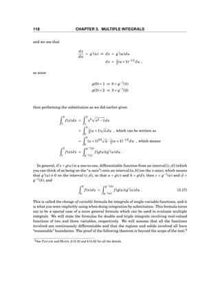 118 CHAPTER 3. MULTIPLE INTEGRALS
and we see that
dx
du
= g′
(u) ⇒ dx = g′
(u)du
dx = 1
2 (u +1)−1/2
du ,
so since
g(0) = 1 ⇒ 0 = g−1
(1)
g(3) = 2 ⇒ 3 = g−1
(2)
then performing the substitution as we did earlier gives
2
1
f (x)dx =
2
1
x3
x2 −1dx
=
3
0
1
2 (u +1) u du , which can be written as
=
3
0
(u +1)3/2
u · 1
2 (u +1)−1/2
du , which means
2
1
f (x)dx =
g−1
(2)
g−1(1)
f (g(u)) g′
(u)du .
In general, if x = g(u) is a one-to-one, differentiable function from an interval [c,d] (which
you can think of as being on the “u-axis”) onto an interval [a,b] (on the x-axis), which means
that g′
(u) = 0 on the interval (c,d), so that a = g(c) and b = g(d), then c = g−1
(a) and d =
g−1
(b), and
b
a
f (x)dx =
g−1
(b)
g−1(a)
f (g(u)) g′
(u)du . (3.17)
This is called the change of variable formula for integrals of single-variable functions, and it
is what you were implicitly using when doing integration by substitution. This formula turns
out to be a special case of a more general formula which can be used to evaluate multiple
integrals. We will state the formulas for double and triple integrals involving real-valued
functions of two and three variables, respectively. We will assume that all the functions
involved are continuously differentiable and that the regions and solids involved all have
“reasonable” boundaries. The proof of the following theorem is beyond the scope of the text.2
2See TAYLOR and MANN, § 15.32 and § 15.62 for all the details.
 