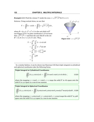122 CHAPTER 3. MULTIPLE INTEGRALS
Example 3.11. Find the volume V inside the cone z = x2 + y2 for 0 ≤ z ≤ 1.
y
z
x
0
x2
+ y2
= 1
1
Figure 3.5.3 z = x2 + y2
Solution: Using vertical slices, we see that
V =
R
(1− z)dA =
R
1− x2 + y2 dA ,
where R = {(x, y) : x2
+ y2
≤ 1} is the unit disk in R2
(see Figure 3.5.3). In polar coordinates (r,θ) we know
that x2 + y2 = r and that the unit disk R is the set
R′
= {(r,θ) : 0 ≤ r ≤ 1,0 ≤ θ ≤ 2π}. Thus,
V =
2π
0
1
0
(1− r)r dr dθ
=
2π
0
1
0
(r − r2
)dr dθ
=
2π
0
r2
2 − r3
3
r=1
r=0
dθ
=
2π
0
1
6 dθ
=
π
3
In a similar fashion, it can be shown (see Exercises 5-6) that triple integrals in cylindrical
and spherical coordinates take the following forms:
Triple Integral in Cylindrical Coordinates
S
f (x, y, z)dxdydz =
S′
f (rcosθ,rsinθ, z)r dr dθ dz , (3.25)
where the mapping x = rcosθ, y = rsinθ, z = z maps the solid S′
in rθz-space onto the
solid S in xyz-space in a one-to-one manner.
Triple Integral in Spherical Coordinates
S
f (x, y, z)dxdydz =
S′
f (ρ sinφ cosθ,ρ sinφ sinθ,ρ cosφ)ρ2
sinφdρ dφdθ , (3.26)
where the mapping x = ρ sinφ cosθ, y = ρ sinφ sinθ, z = ρ cosφ maps the solid S′
in ρφθ-
space onto the solid S in xyz-space in a one-to-one manner.
 